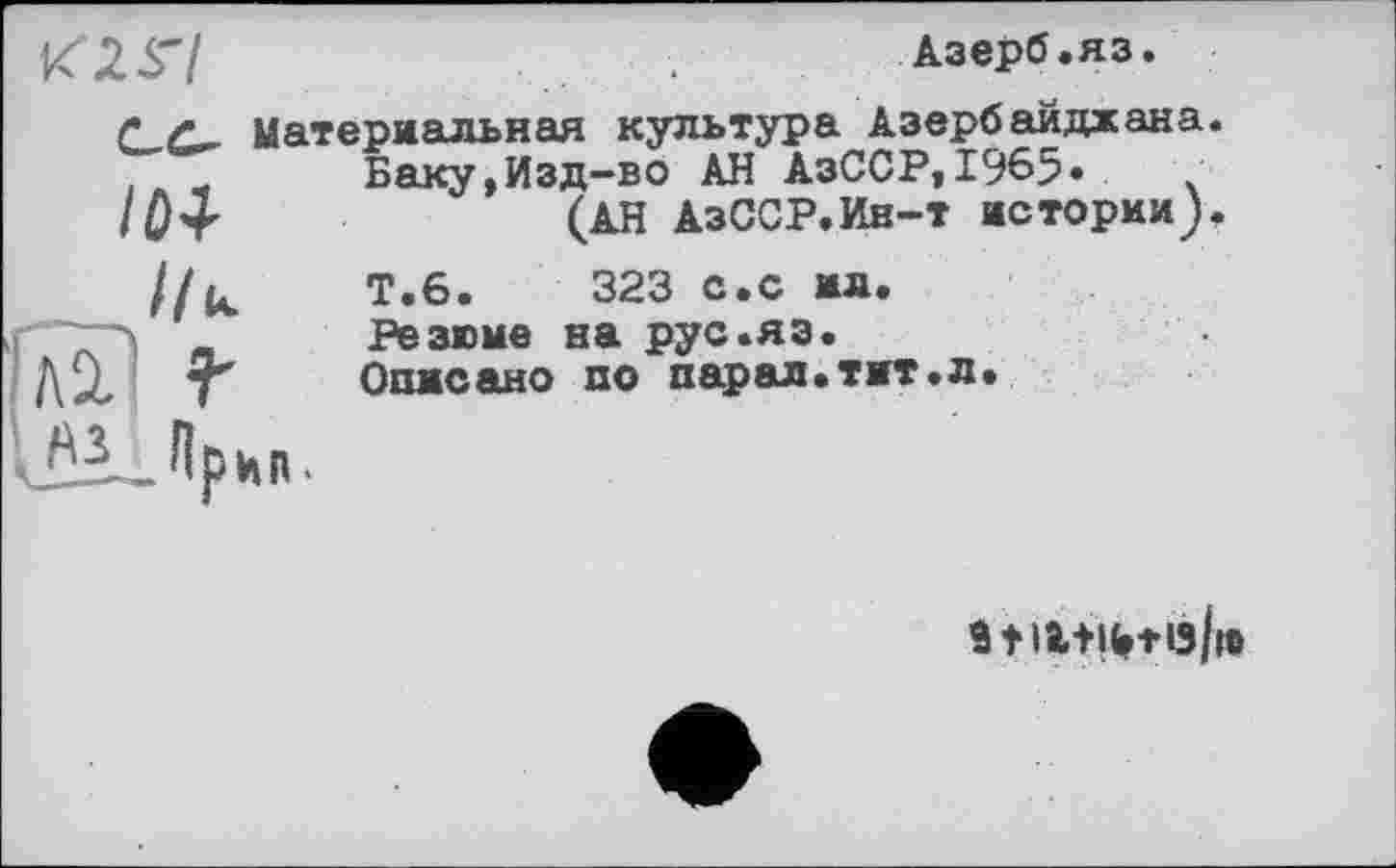 ﻿К 2 S'I
Азерб.яз.
материальная культура Азербайджана.
Баку,Изд-во АН АзССР,І965» /От	(АН АзССР.Ин-т истории).
Т.6.	323 с.с ил.
Резюме на рус.яэ.
Описано по пар ал. тит. л.
9 f li+IHö/i®